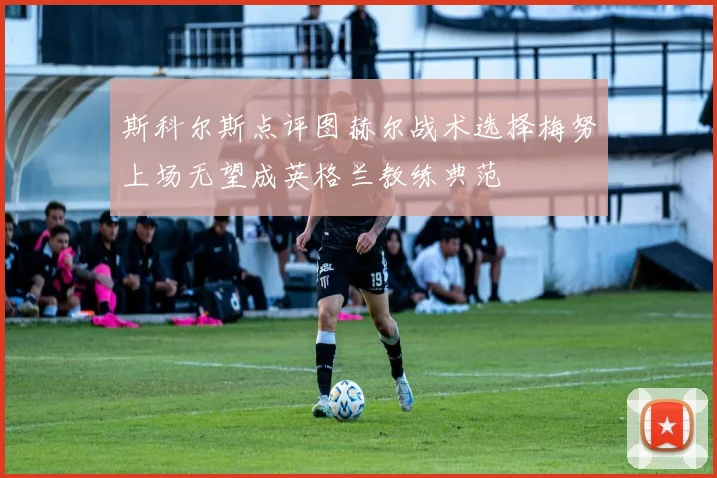 斯科尔斯点评图赫尔战术选择梅努上场无望成英格兰教练典范