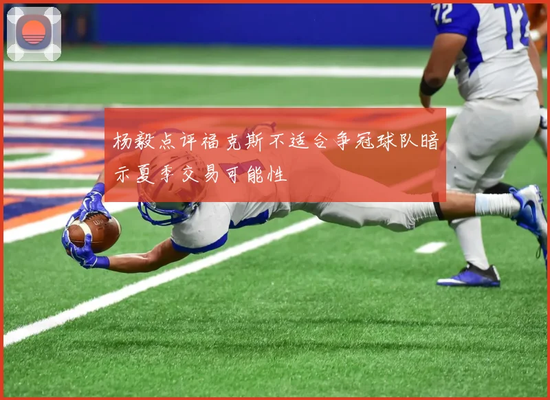 杨毅点评福克斯不适合争冠球队暗示夏季交易可能性