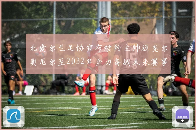 北爱尔兰足协宣布续约主帅迈克尔奥尼尔至2032年全力备战未来赛事