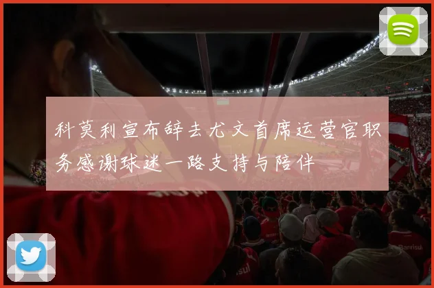 科莫利宣布辞去尤文首席运营官职务感谢球迷一路支持与陪伴