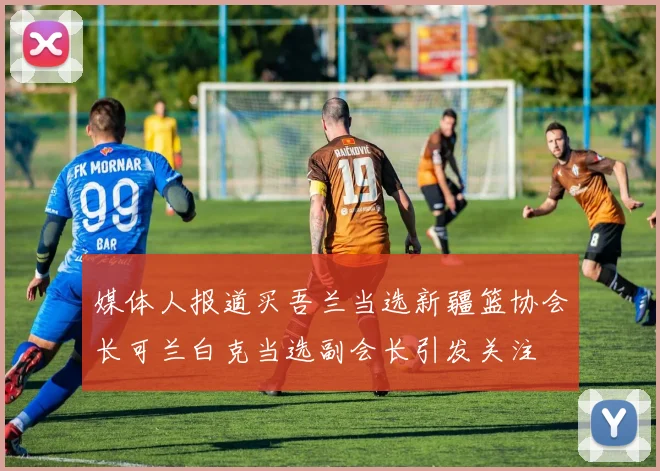 媒体人报道买吾兰当选新疆篮协会长可兰白克当选副会长引发关注