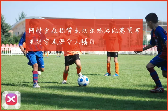 阿特金森称赞米切尔统治比赛莫布里防守表现令人瞩目
