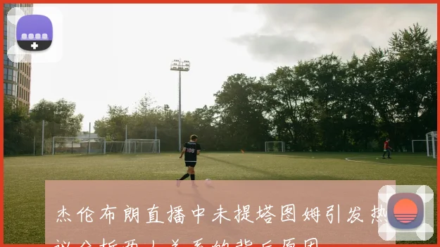 杰伦布朗直播中未提塔图姆引发热议分析两人关系的背后原因
