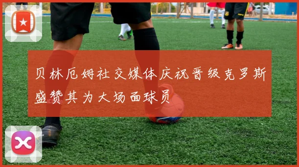 贝林厄姆社交媒体庆祝晋级克罗斯盛赞其为大场面球员