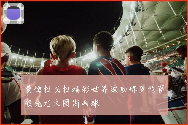 曼德拉戈拉精彩世界波助佛罗伦萨领先尤文图斯两球