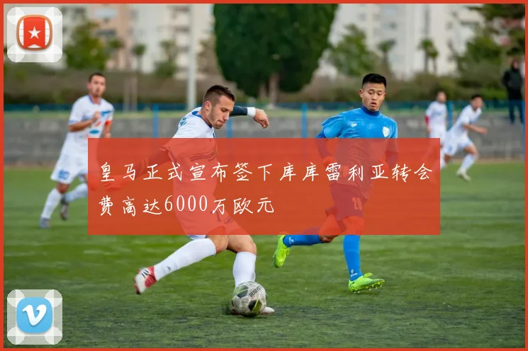 皇马正式宣布签下库库雷利亚转会费高达6000万欧元
