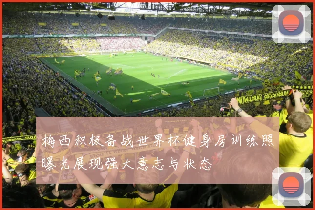 梅西积极备战世界杯健身房训练照曝光展现强大意志与状态