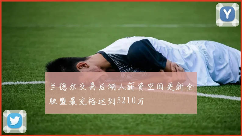 兰德尔交易后湖人薪资空间更新全联盟最充裕达到5210万