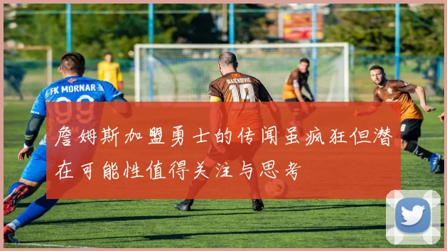詹姆斯加盟勇士的传闻虽疯狂但潜在可能性值得关注与思考