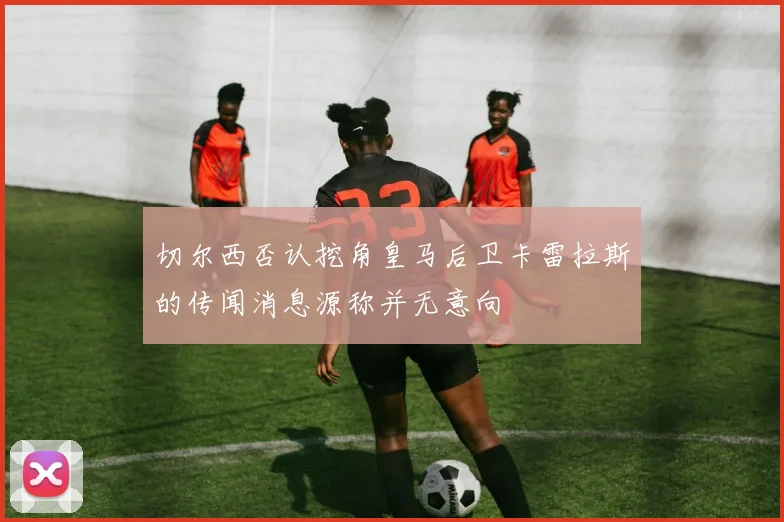 切尔西否认挖角皇马后卫卡雷拉斯的传闻消息源称并无意向