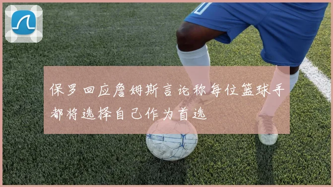 保罗回应詹姆斯言论称每位篮球手都将选择自己作为首选