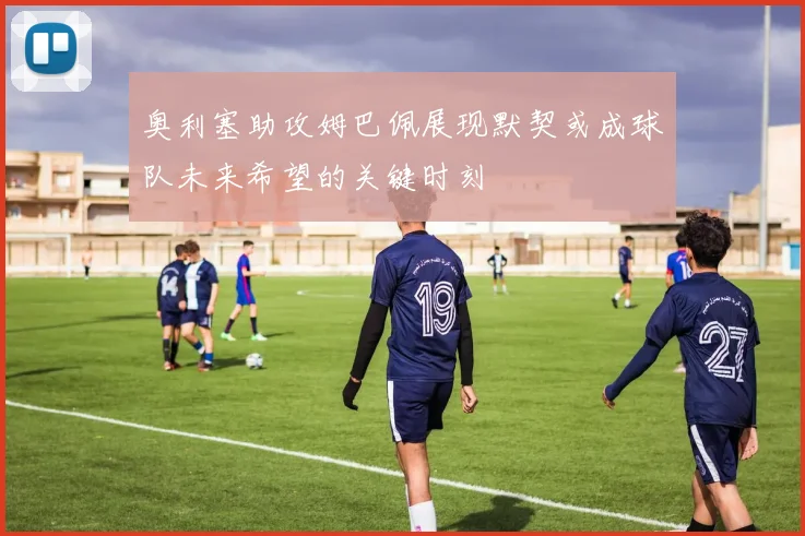 奥利塞助攻姆巴佩展现默契或成球队未来希望的关键时刻