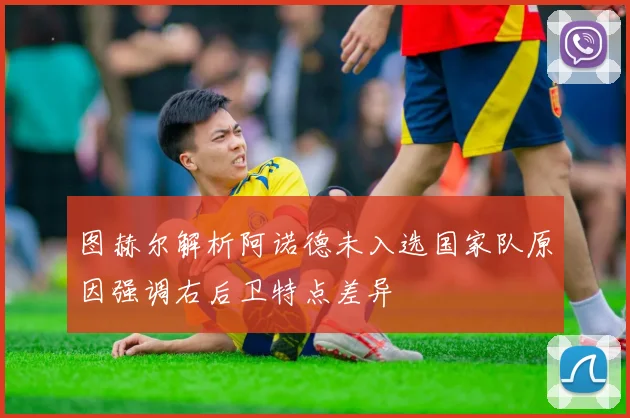 图赫尔解析阿诺德未入选国家队原因强调右后卫特点差异