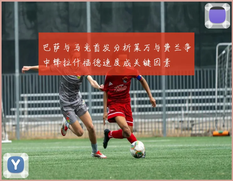 巴萨与马竞首发分析莱万与费兰争中锋拉什福德速度成关键因素