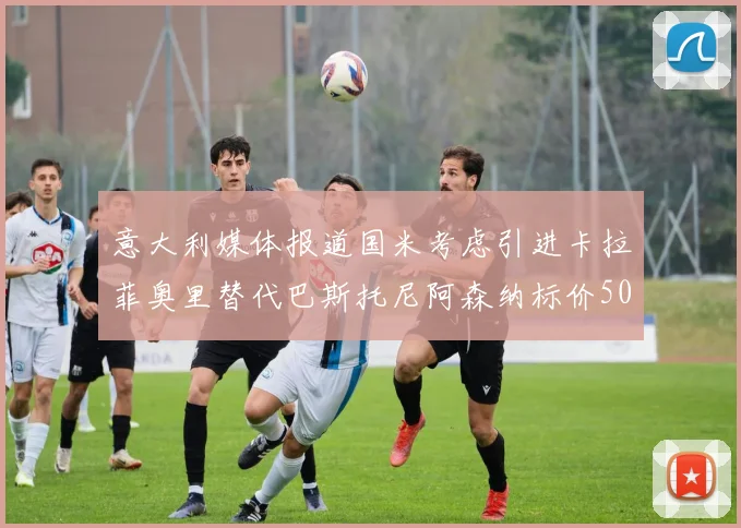 意大利媒体报道国米考虑引进卡拉菲奥里替代巴斯托尼阿森纳标价5000万欧元