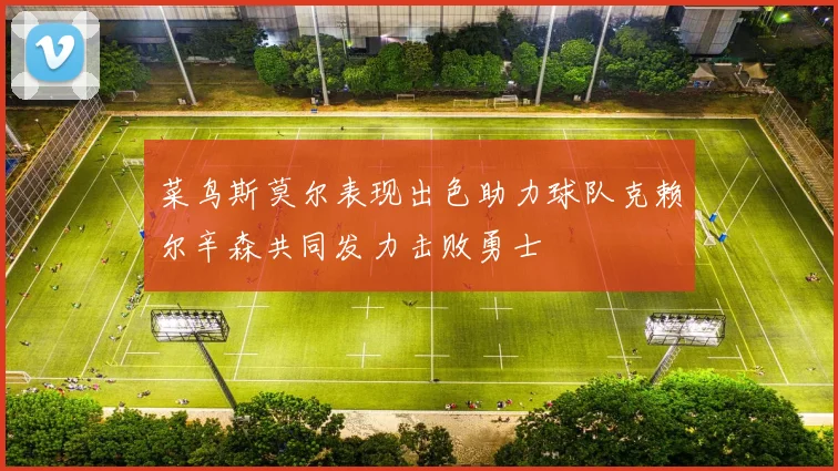 菜鸟斯莫尔表现出色助力球队克赖尔辛森共同发力击败勇士