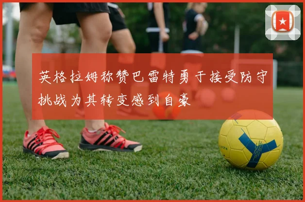 英格拉姆称赞巴雷特勇于接受防守挑战为其转变感到自豪