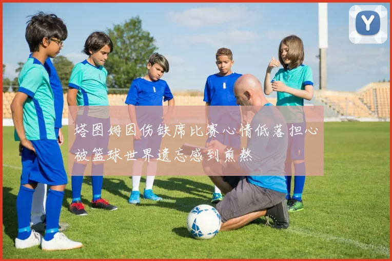 塔图姆因伤缺席比赛心情低落担心被篮球世界遗忘感到煎熬