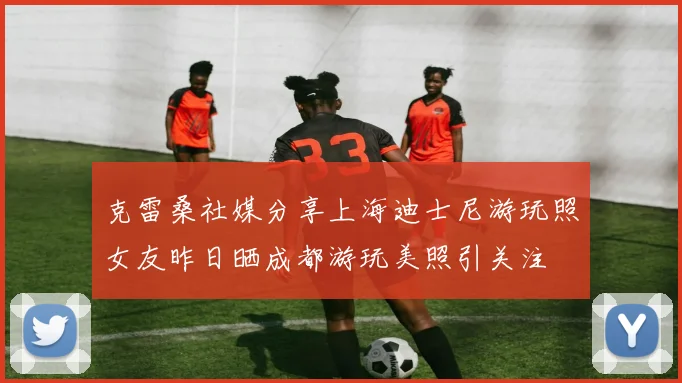 克雷桑社媒分享上海迪士尼游玩照女友昨日晒成都游玩美照引关注