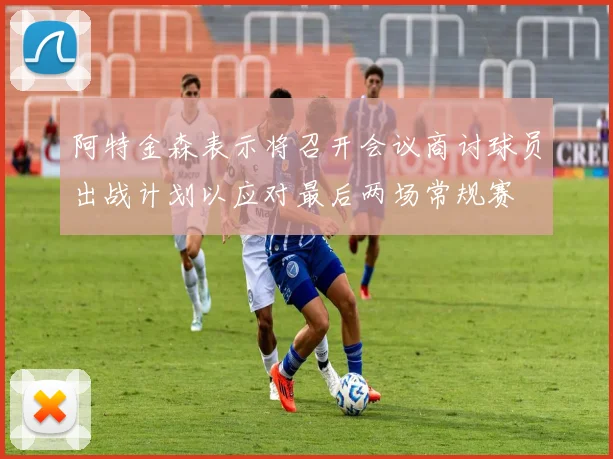 阿特金森表示将召开会议商讨球员出战计划以应对最后两场常规赛